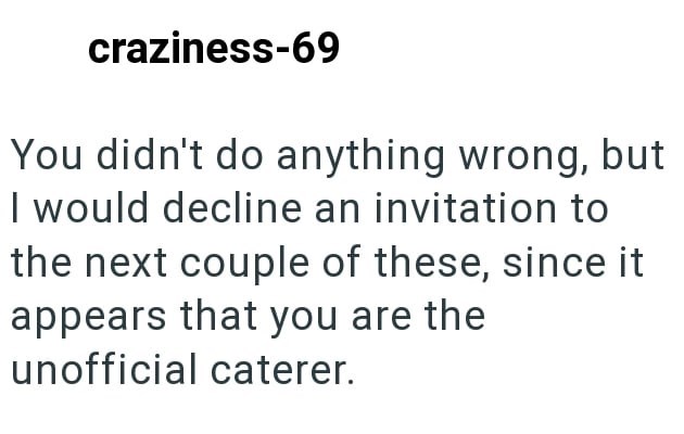 craziness-69 You didn't do anything wrong, but I would decline an invitation to the next couple of these, since it appears that you are the unofficial caterer.