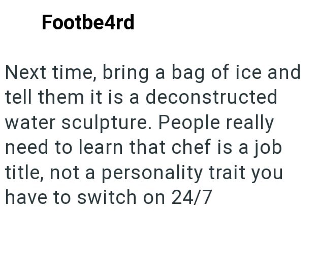 Footbe4rd Next time, bring a bag of ice and tell them it is a deconstructed water sculpture. People really need to learn that chef is a job title, not a personality trait you have to switch on 24/7