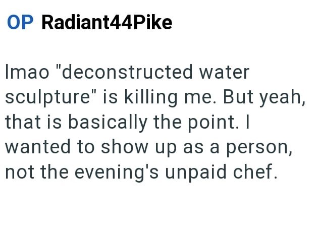 OP Radiant44Pike Imao "deconstructed water sculpture" is killing me. But yeah, that is basically the point. I wanted to show up as a person, not the evening's unpaid chef.