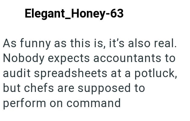 Elegant_Honey-63 As funny as this is, it's also real. Nobody expects accountants to audit spreadsheets at a potluck, but chefs are supposed to perform on command