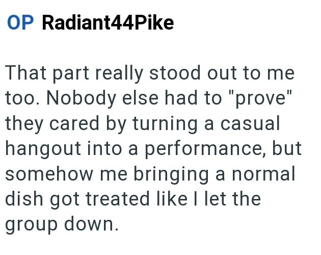 OP Radiant44Pike That part really stood out to me too. Nobody else had to "prove" they cared by turning a casual hangout into a performance, but somehow me bringing a normal dish got treated like I let the group down.