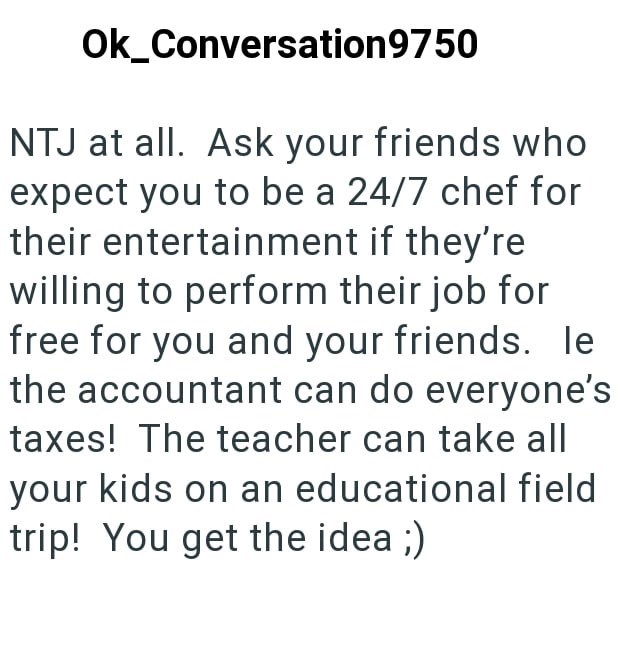Ok_Conversation9750 NTJ at all. Ask your friends who expect you to be a 24/7 chef for their entertainment if they're willing to perform their job for free for you and your friends. le the accountant can do everyone's taxes! The teacher can take all your kids on an educational field trip! You get the idea ;)