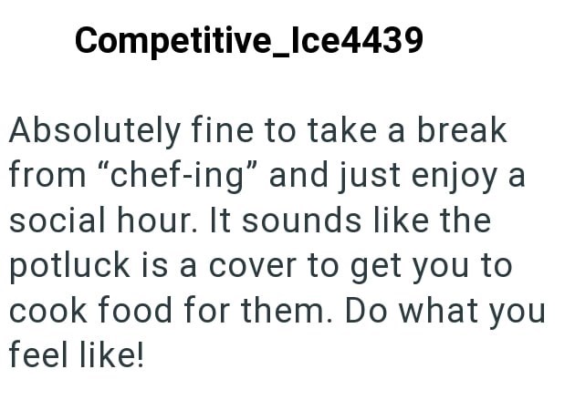 Competitive_Ice4439 Absolutely fine to take a break from "chef-ing" and just enjoy a social hour. It sounds like the potluck is a cover to get you to cook food for them. Do what you feel like!