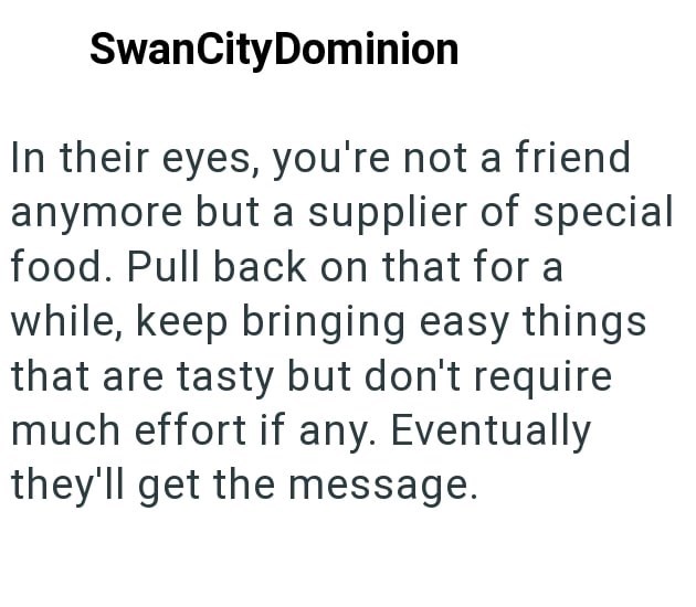 SwanCityDominion In their eyes, you're not a friend anymore but a supplier of special food. Pull back on that for a while, keep bringing easy things that are tasty but don't require much effort if any. Eventually they'll get the message.