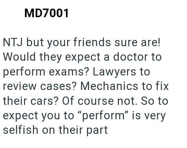 MD7001 NTJ but your friends sure are! Would they expect a doctor to perform exams? Lawyers to review cases? Mechanics to fix their cars? Of course not. So to expect you to "perform" is very selfish on their part