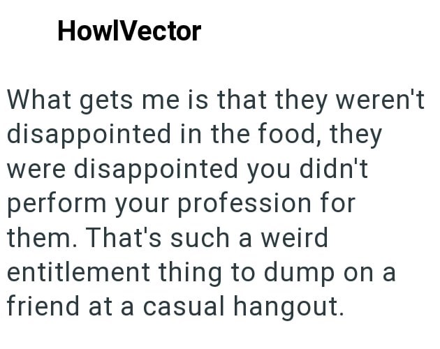 HowlVector What gets me is that they weren't disappointed in the food, they were disappointed you didn't perform your profession for them. That's such a weird entitlement thing to dump on a friend at a casual hangout.