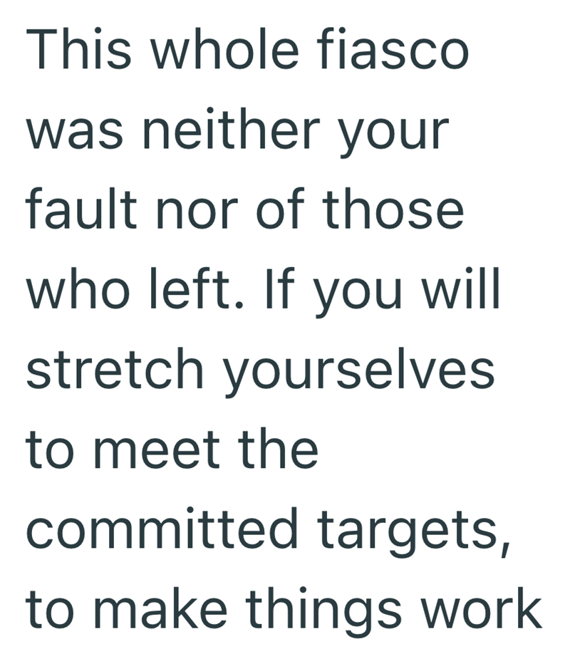 This whole fiasco was neither your fault nor of those who left. If you will stretch yourselves to meet the committed targets, to make things work