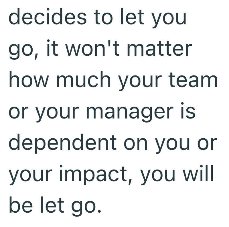 decides to let you go, it won't matter how much your team or your manager is dependent on you or your impact, you will be let go.