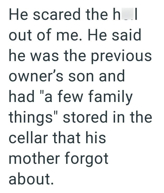 He scared the hol out of me. He said he was the previous owner's son and had "a few family things" stored in the cellar that his mother forgot about.