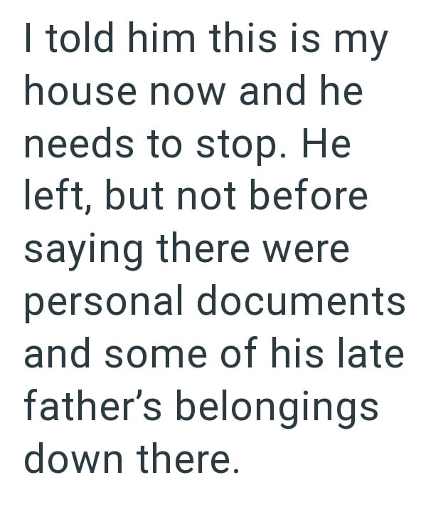 I told him this is my house now and he needs to stop. He left, but not before saying there were personal documents and some of his late father's belongings down there.