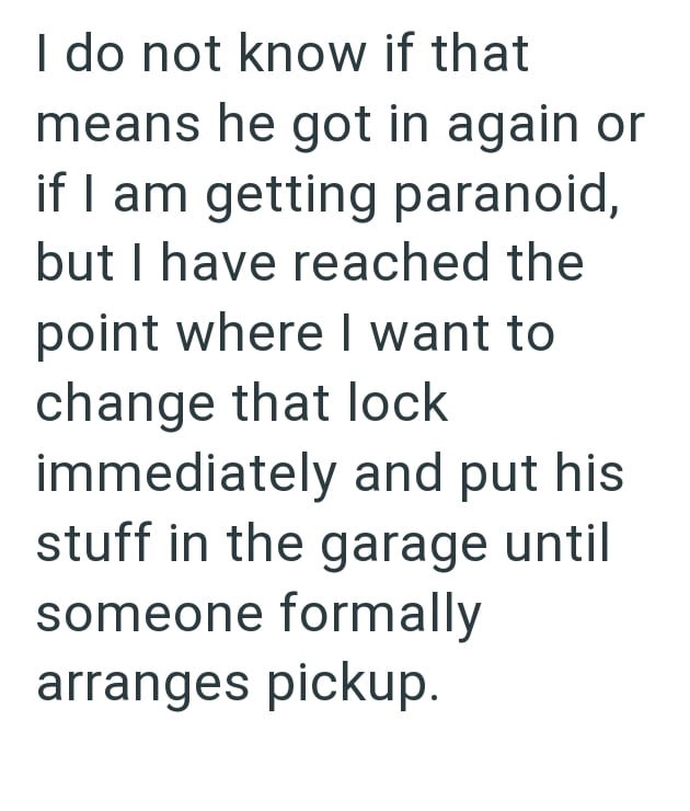 I do not know if that means he got in again or if I am getting paranoid, but I have reached the point where I want to change that lock immediately and put his stuff in the garage until someone formally arranges pickup.