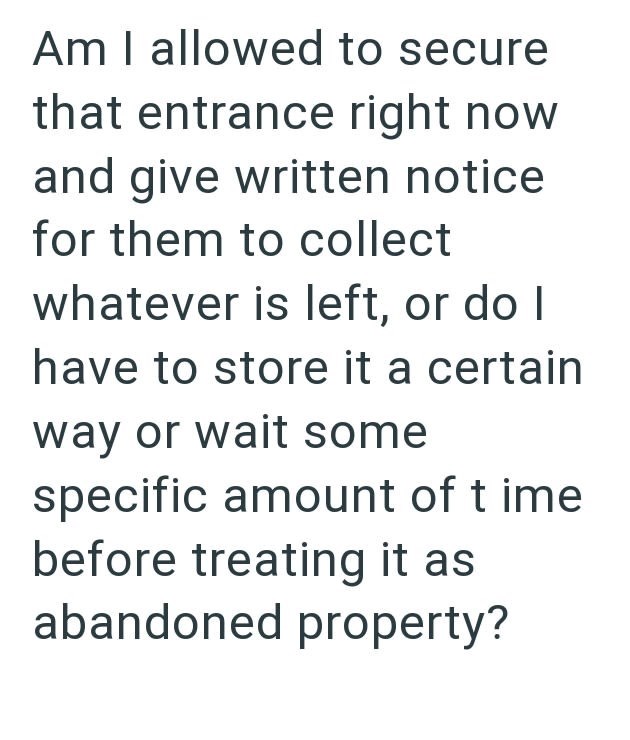 Am I allowed to secure that entrance right now and give written notice for them to collect whatever is left, or do I have to store it a certain way or wait some specific amount of time before treating it as abandoned property?