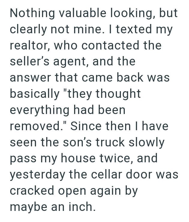 Nothing valuable looking, but clearly not mine. I texted my realtor, who contacted the seller's agent, and the answer that came back was basically "they thought everything had been removed." Since then I have seen the son's truck slowly pass my house twice, and yesterday the cellar door was cracked open again by maybe an inch.
