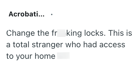 Acrobati... Change the fr king locks. This is a total stranger who had access to your home
