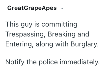 GreatGrapeApes This guy is committing Trespassing, Breaking and Entering, along with Burglary. Notify the police immediately.