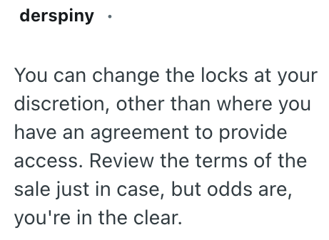 derspiny ⚫ You can change the locks at your discretion, other than where you have an agreement to provide access. Review the terms of the sale just in case, but odds are, you're in the clear.
