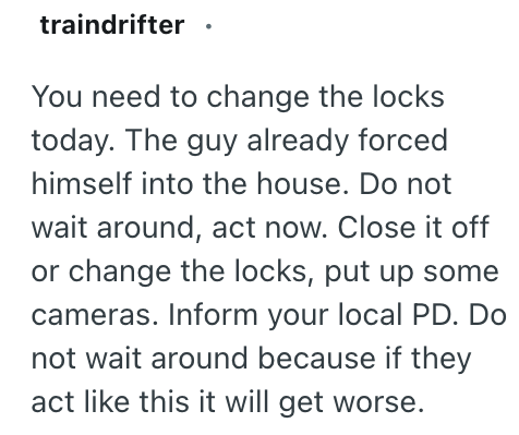 traindrifter ⚫ You need to change the locks today. The guy already forced himself into the house. Do not wait around, act now. Close it off or change the locks, put up some cameras. Inform your local PD. Do not wait around because if they act like this it will get worse.