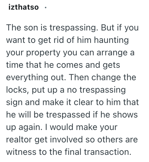izthatso ⚫ The son is trespassing. But if you want to get rid of him haunting your property you can arrange a time that he comes and gets everything out. Then change the locks, put up a no trespassing sign and make it clear to him that he will be trespassed if he shows up again. I would make your realtor get involved so others are witness to the final transaction.