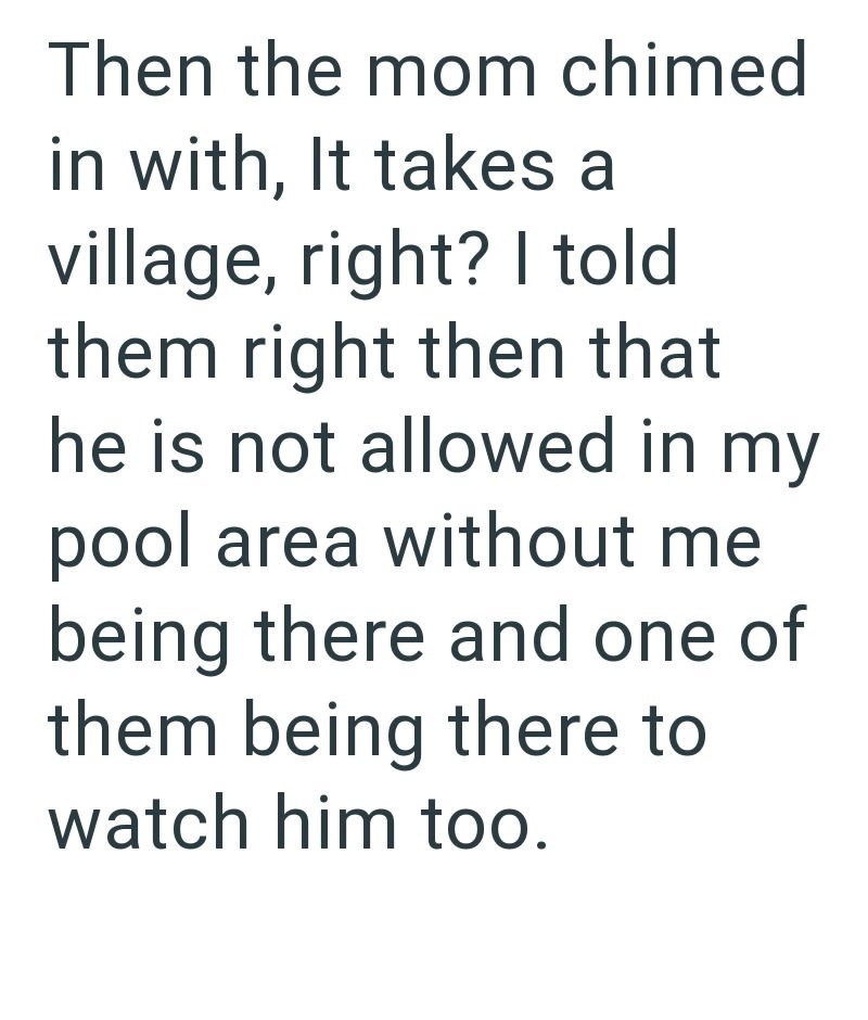 Then the mom chimed in with, It takes a village, right? I told them right then that he is not allowed in my pool area without me being there and one of them being there to watch him too.
