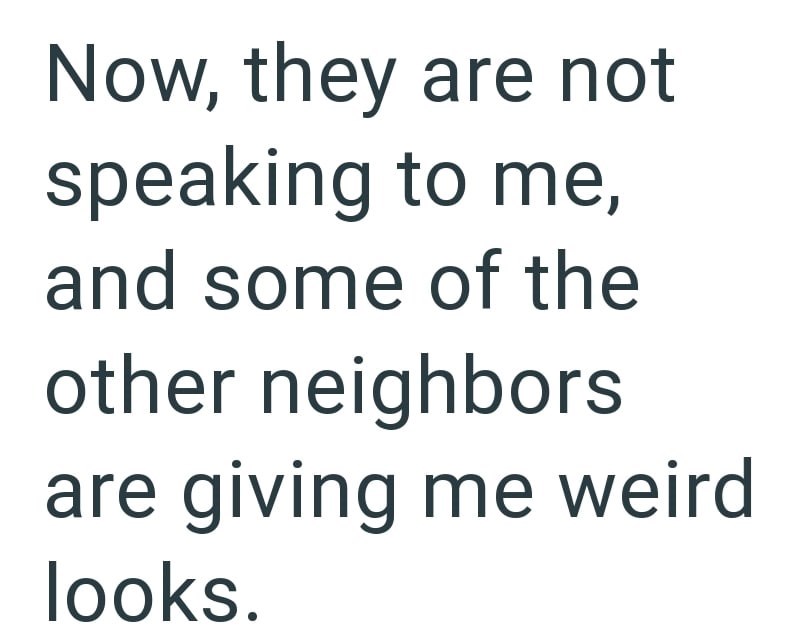 Now, they are not speaking to me, and some of the other neighbors are giving me weird looks