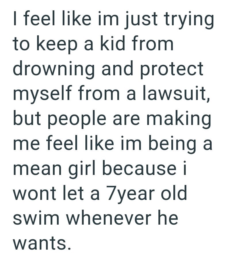 I feel like im just trying to keep a kid from drowning and protect myself from a lawsuit, but people are making me feel like im being a mean girl because i wont let a 7year old swim whenever he wants.