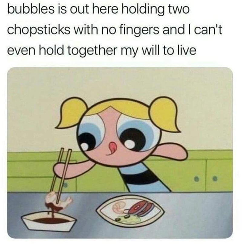 bubbles is out here holding two chopsticks with no fingers and I can't even hold together my will to live