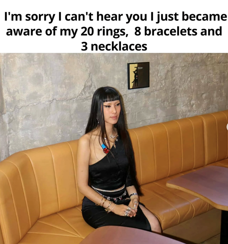 I'm sorry I can't hear you I just became aware of my 20 rings, 8 bracelets and 3 necklaces