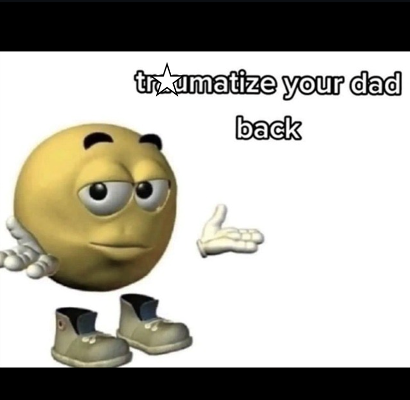 traumatize your dad back