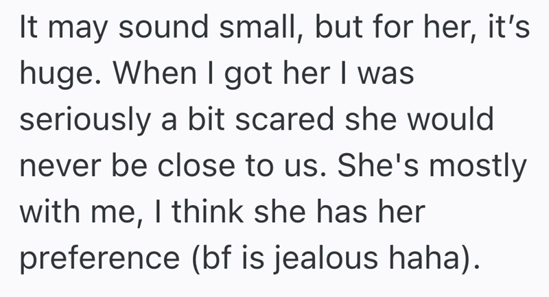 It may sound small, but for her, it's huge. When I got her I was seriously a bit scared she would never be close to us. She's mostly with me, I think she has her preference (bf is jealous haha).