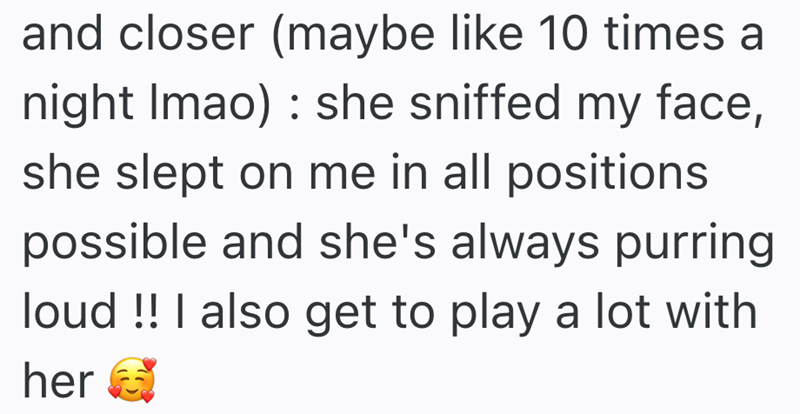 and closer (maybe like 10 times a night Imao) she sniffed my face, she slept on me in all positions possible and she's always purring loud !! I also get to play a lot with her
