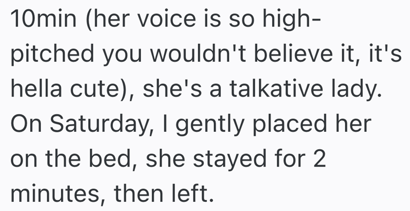 10min (her voice is so high- pitched you wouldn't believe it, it's hella cute), she's a talkative lady. On Saturday, I gently placed her on the bed, she stayed for 2 minutes, then left.