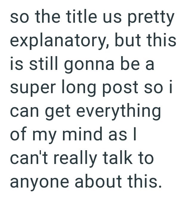 so the title us pretty explanatory, but this is still gonna be a super long post so i can get everything of my mind as I can't really talk to anyone about this.
