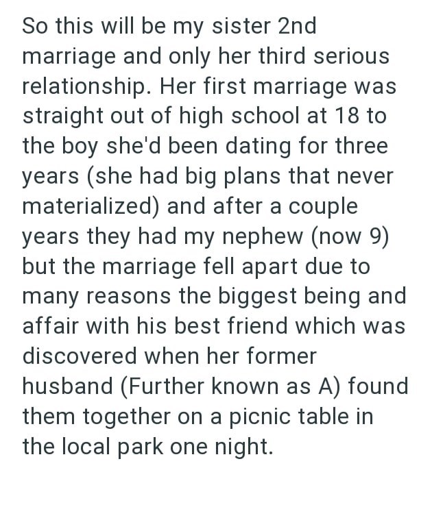 So this will be my sister 2nd marriage and only her third serious relationship. Her first marriage was straight out of high school at 18 to the boy she'd been dating for three years (she had big plans that never materialized) and after a couple years they had my nephew (now 9) but the marriage fell apart due to many reasons the biggest being and affair with his best friend which was discovered when her former husband (Further known as A) found them together on a picnic table in the local park on