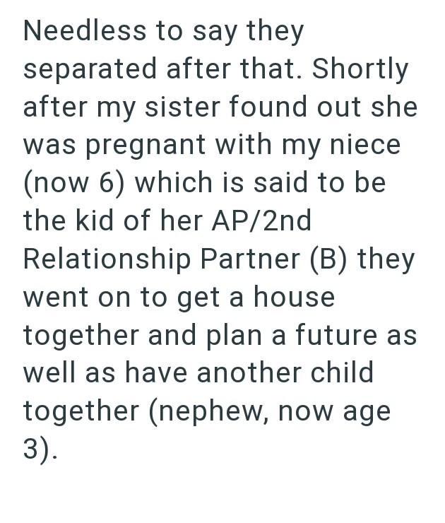 Needless to say they separated after that. Shortly after my sister found out she was pregnant with my niece (now 6) which is said to be the kid of her AP/2nd Relationship Partner (B) they went on to get a house together and plan a future as Iwell as have another child together (nephew, now age. 3).