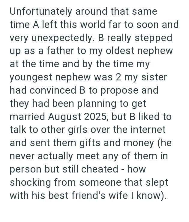 Unfortunately around that same time A left this world far to soon and very unexpectedly. B really stepped up as a father to my oldest nephew at the time and by the time my youngest nephew was 2 my sister had convinced B to propose and they had been planning to get married August 2025, but B liked to talk to other girls over the internet and sent them gifts and money (he never actually meet any of them in person but still cheated - how shocking from someone that slept with his best friend's wife