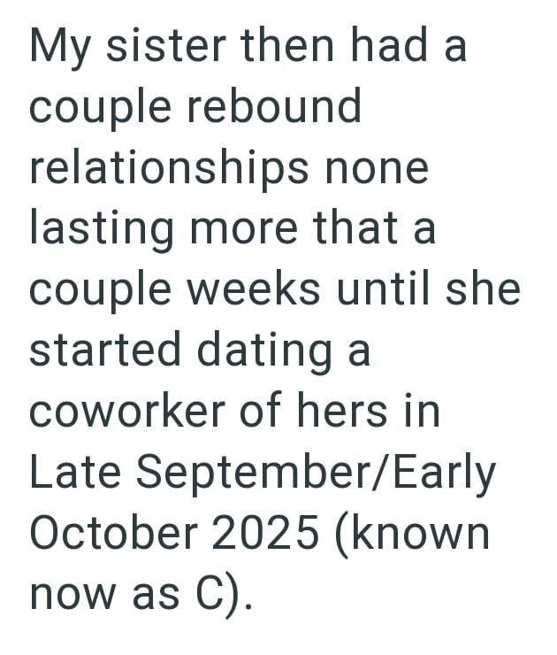 My sister then had a couple rebound relationships none lasting more that a couple weeks until she started dating a coworker of hers in Late September/Early October 2025 (known now as C).