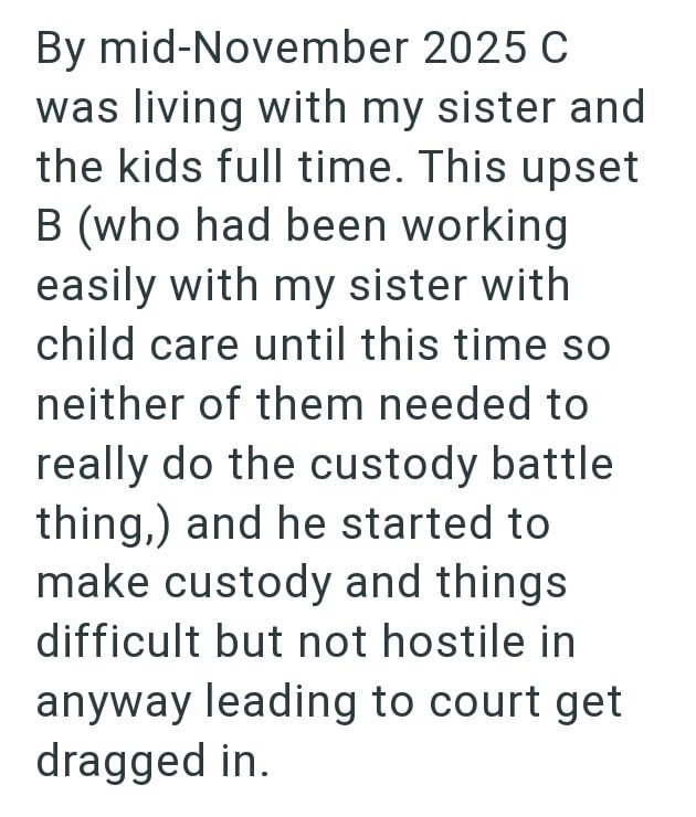 By mid-November 2025 C was living with my sister and the kids full time. This upset B (who had been working easily with my sister with child care until this time so neither of them needed to really do the custody battle thing,) and he started to make custody and things difficult but not hostile in anyway leading to court get dragged in.