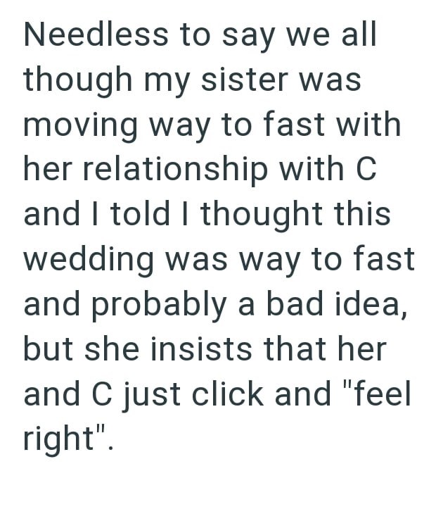 Needless to say we all though my sister was moving way to fast with her relationship with C and I told I thought this wedding was way to fast and probably a bad idea, but she insists that her and C just click and "feel right".