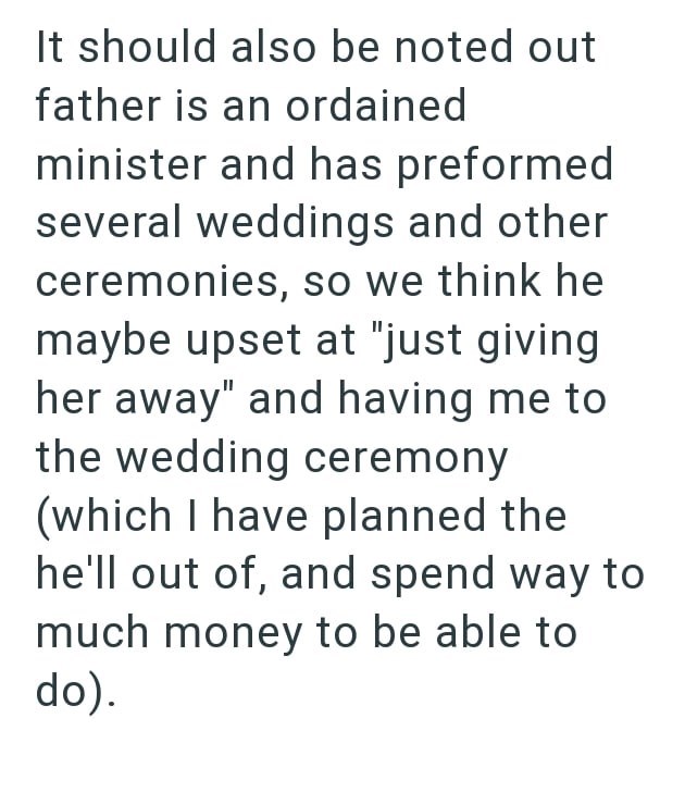 It should also be noted out father is an ordained minister and has preformed several weddings and other ceremonies, so we think he maybe upset at "just giving her away" and having me to the wedding ceremony (which I have planned the he'll out of, and spend way to much money to be able to do).