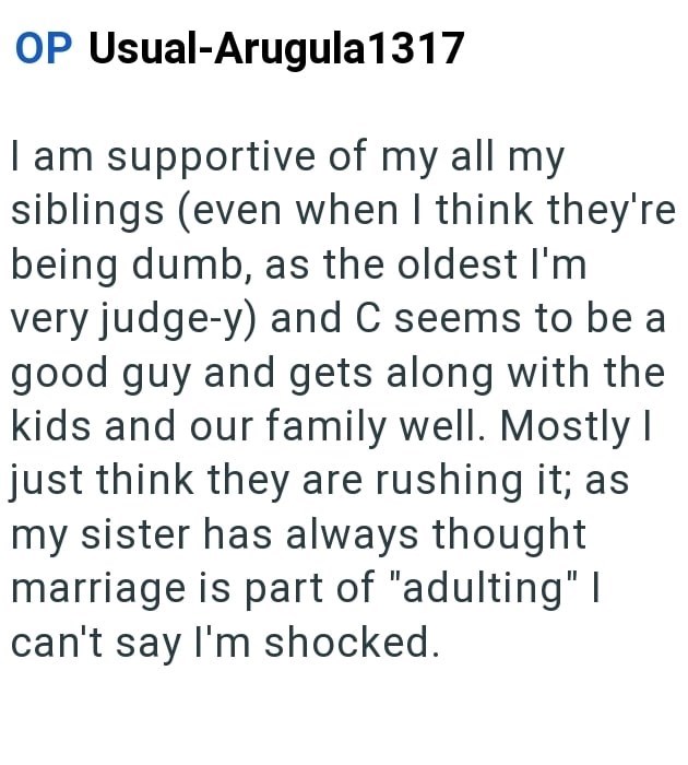 OP Usual-Arugula 1317 I am supportive of my all my siblings (even when I think they're being dumb, as the oldest I'm very judge-y) and C seems to be a good guy and gets along with the kids and our family well. Mostly I just think they are rushing it; as my sister has always thought marriage is part of "adulting" I can't say I'm shocked.