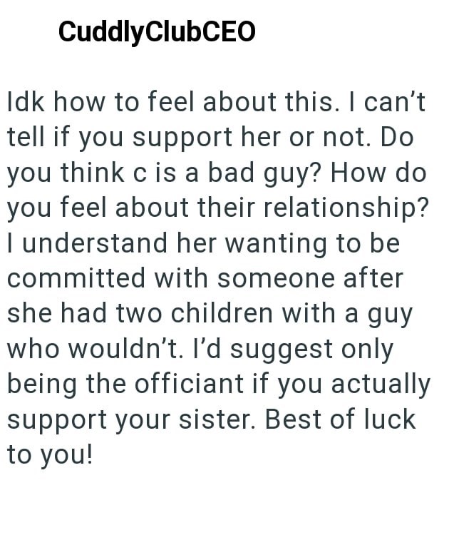 CuddlyClubCEO Idk how to feel about this. I can't tell if you support her or not. Do you think c is a bad guy? How do you feel about their relationship? I understand her wanting to be committed with someone after she had two children with a guy who wouldn't. I'd suggest only being the officiant if you actually support your sister. Best of luck to you!