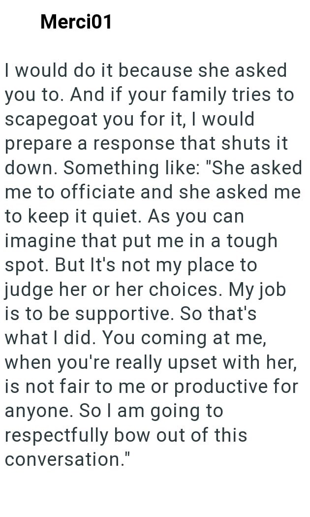Merci01 I would do it because she asked you to. And if your family tries to scapegoat you for it, I would prepare a response that shuts it down. Something like: "She asked me to officiate and she asked me to keep it quiet. As you can imagine that put me in a tough spot. But It's not my place to judge her or her choices. My job is to be supportive. So that's what I did. You coming at me, when you're really upset with her, is not fair to me or productive for anyone. So I am going to respectfully b