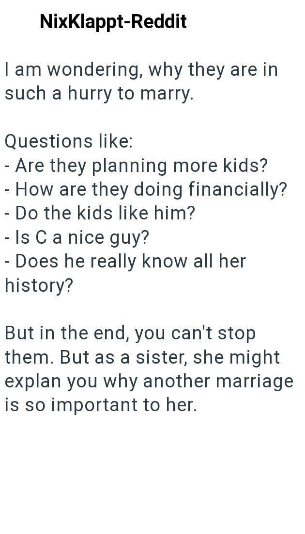 NixKlappt-Reddit I am wondering, why they are in such a hurry to marry. Questions like: - Are they planning more kids? - How are they doing financially? - Do the kids like him? - Is C a nice guy? - Does he really know all her history? But in the end, you can't stop them. But as a sister, she might explan you why another marriage is so important to her.