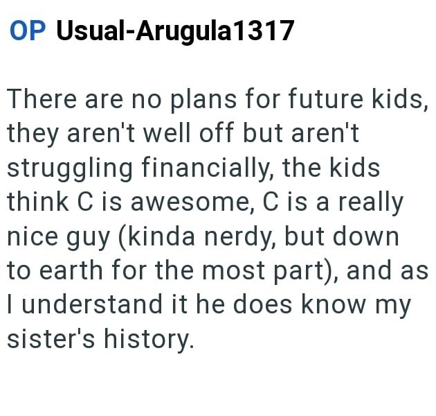 OP Usual-Arugula 1317 There are no plans for future kids, they aren't well off but aren't struggling financially, the kids think C is awesome, C is a really nice guy (kinda nerdy, but down to earth for the most part), and as I understand it he does know my sister's history.
