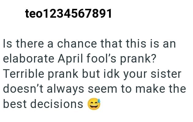 teo1234567891 Is there a chance that this is an elaborate April fool's prank? Terrible prank but idk your sister doesn't always seem to make the best decisions