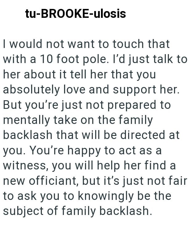 tu-BROOKE-ulosis I would not want to touch that with a 10 foot pole. I'd just talk to her about it tell her that you absolutely love and support her. But you're just not prepared to mentally take on the family backlash that will be directed at you. You're happy to act as a witness, you will help her find a new officiant, but it's just not fair. to ask you to knowingly be the subject of family backlash.