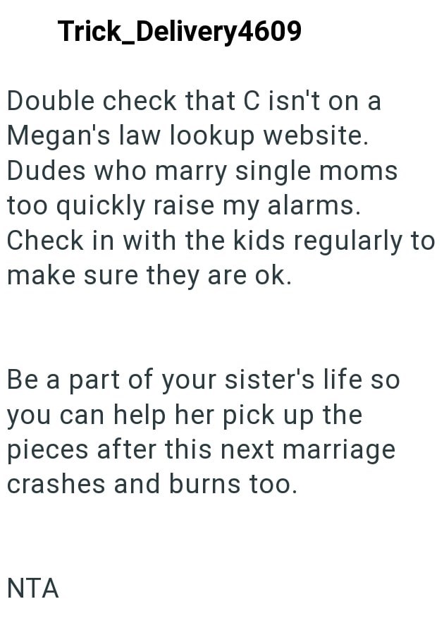 Trick_Delivery4609 Double check that C isn't on a Megan's law lookup website. Dudes who marry single moms too quickly raise my alarms. Check in with the kids regularly to make sure they are ok. Be a part of your sister's life so you can help her pick up the pieces after this next marriage crashes and burns too. ΝΤΑ
