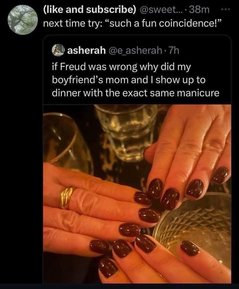 (like and subscribe) @sweet.... 38m next time try: “such a fun coincidence!” asherah @e_asherah 7h if Freud was wrong why did my boyfriend's mom and I show up to dinner with the exact same manicure