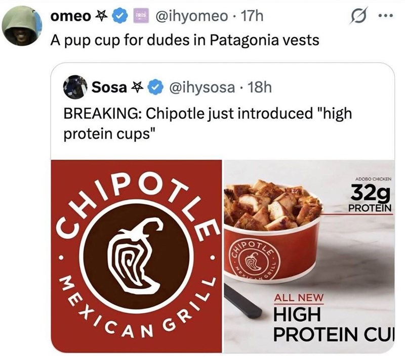omeo ✔ @ihyomeo 17h * IRIS ⚫ A pup cup for dudes in Patagonia vests Sosa @ihysosa . 18h BREAKING: Chipotle just introduced "high protein cups" CH/ MEXICAN GRILL GRILL ADOBO CHICKEN 32g PROTEIN ALL NEW HIGH PROTEIN CUI