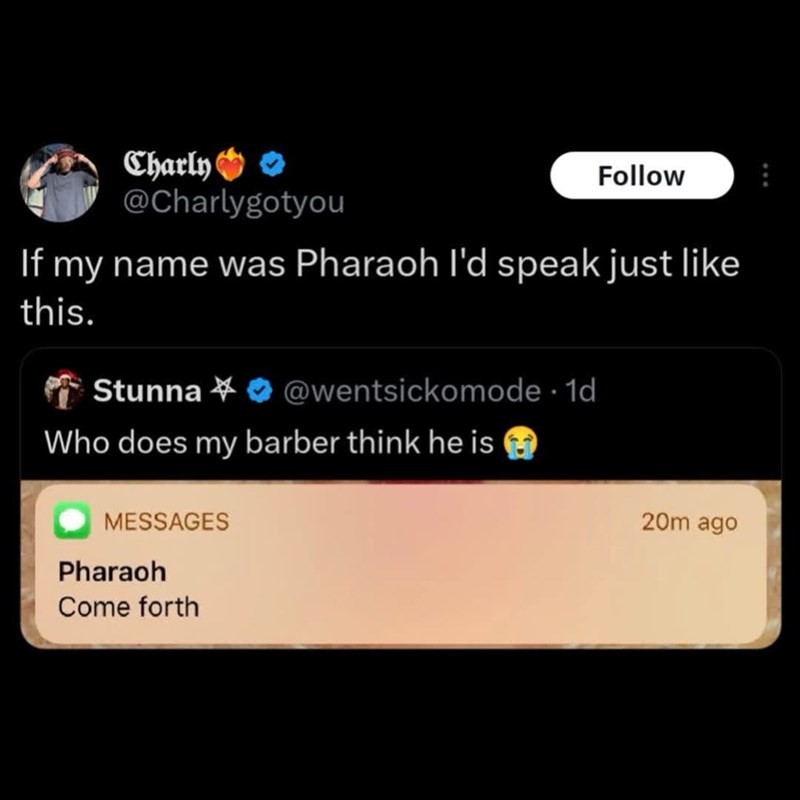 Charly >>> @Charlygotyou Follow If my name was Pharaoh I'd speak just like this. Stunna@wentsickomode. 1d Who does my barber think he is MESSAGES Pharaoh Come forth 20m ago